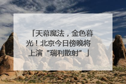 天幕魔法，金色暮光！北京今日傍晚将上演“瑞利散射”