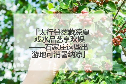 太行叠翠藏凉夏 戏水品艺享欢娱——石家庄这些出游地可消暑纳凉