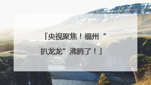 央视聚焦！福州“扒龙龙”沸腾了！