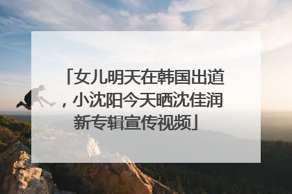 女儿明天在韩国出道，小沈阳今天晒沈佳润新专辑宣传视频