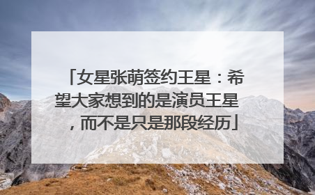 女星张萌签约王星：希望大家想到的是演员王星，而不是只是那段经历
