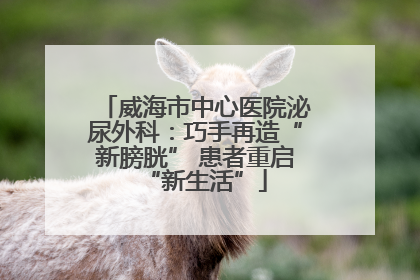 威海市中心医院泌尿外科：巧手再造“新膀胱” 患者重启“新生活”