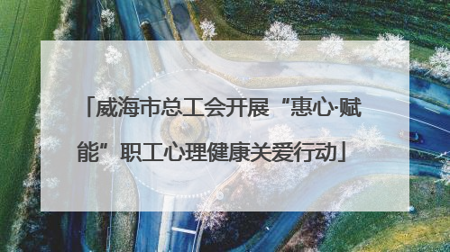 威海市总工会开展“惠心·赋能”职工心理健康关爱行动