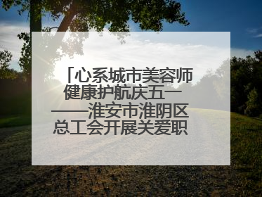 心系城市美容师 健康护航庆五一——淮安市淮阴区总工会开展关爱职工体检活动