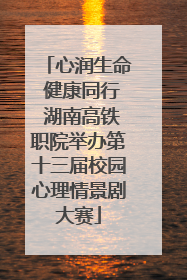 心润生命 健康同行 湖南高铁职院举办第十三届校园心理情景剧大赛