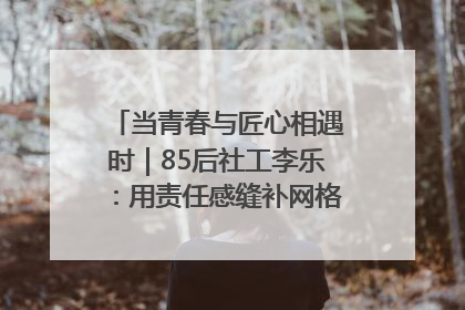 当青春与匠心相遇时｜85后社工李乐：用责任感缝补网格里的家长里短