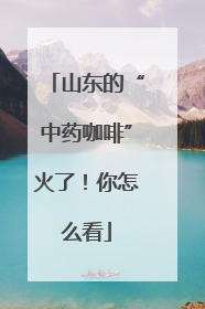 山东的“中药咖啡”火了！你怎么看