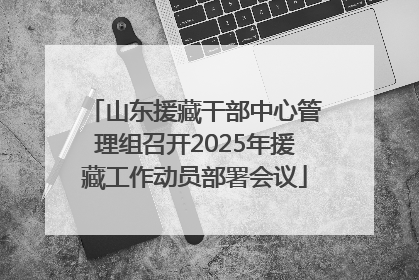 山东援藏干部中心管理组召开2025年援藏工作动员部署会议