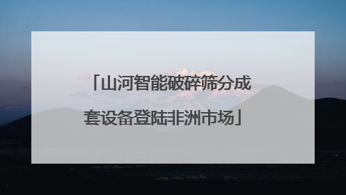 山河智能破碎筛分成套设备登陆非洲市场
