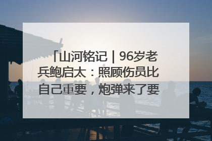山河铭记｜96岁老兵鲍启太：照顾伤员比自己重要，炮弹来了要趴在他们身上