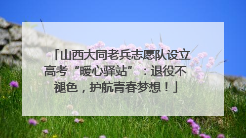 山西大同老兵志愿队设立高考“暖心驿站”：退役不褪色，护航青春梦想！