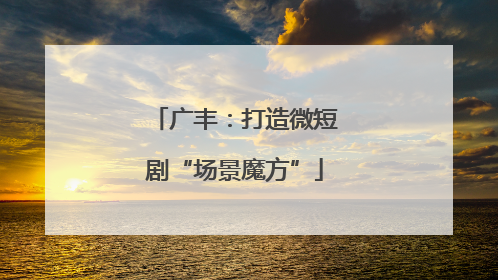 广丰：打造微短剧“场景魔方”