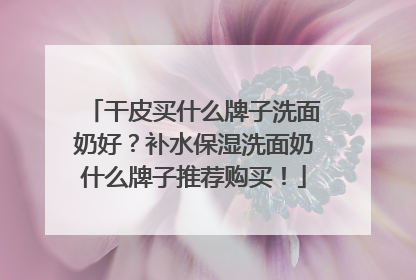 干皮买什么牌子洗面奶好？补水保湿洗面奶什么牌子推荐购买！