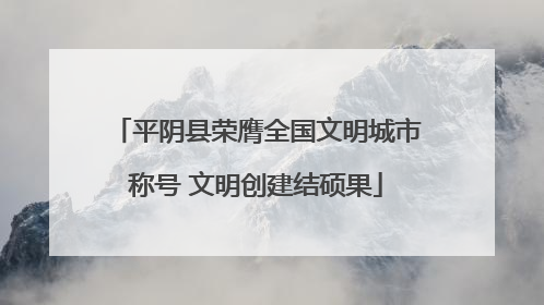 平阴县荣膺全国文明城市称号 文明创建结硕果