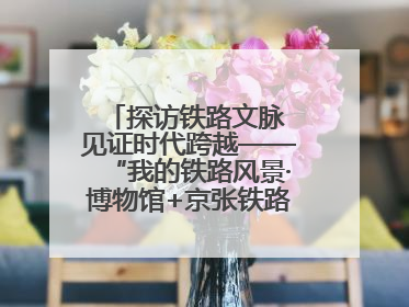 探访铁路文脉 见证时代跨越——“我的铁路风景·博物馆+京张铁路文化之旅”活动在京启动