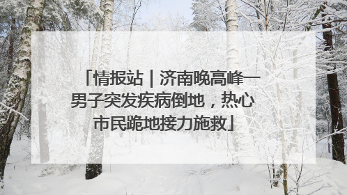 情报站｜济南晚高峰一男子突发疾病倒地，热心市民跪地接力施救