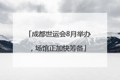 成都世运会8月举办，场馆正加快筹备