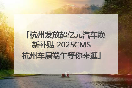 杭州发放超亿元汽车焕新补贴 2025CMS杭州车展端午等你来逛