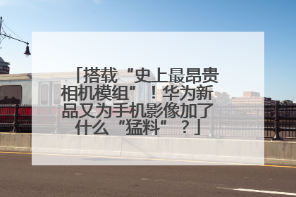 搭载“史上最昂贵相机模组”！华为新品又为手机影像加了什么“猛料”？