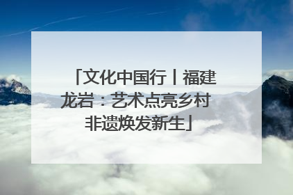 文化中国行丨福建龙岩：艺术点亮乡村 非遗焕发新生