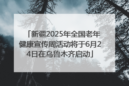 新疆2025年全国老年健康宣传周活动将于6月24日在乌鲁木齐启动