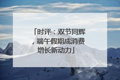 时评：双节同辉，端午假期成消费增长新动力