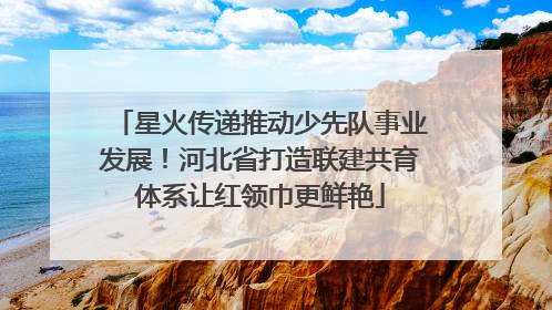 星火传递推动少先队事业发展！河北省打造联建共育体系让红领巾更鲜艳