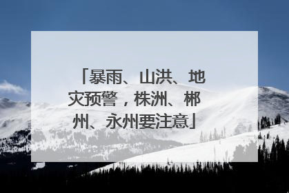 暴雨、山洪、地灾预警，株洲、郴州、永州要注意
