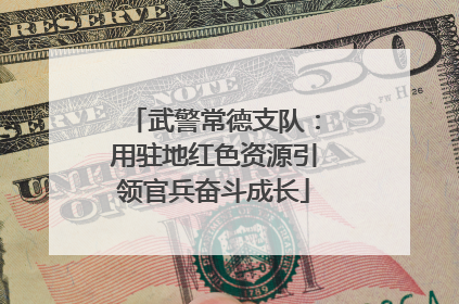 武警常德支队：用驻地红色资源引领官兵奋斗成长