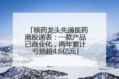 核药龙头先通医药港股递表：一款产品已商业化，两年累计亏损超4.6亿元