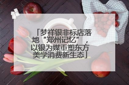 梦祥银非标店落地“郑州记忆”，以银为媒重塑东方美学消费新生态