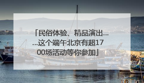 民俗体验、精品演出……这个端午北京有超1700场活动等你参加