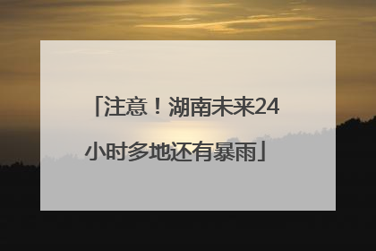 注意！湖南未来24小时多地还有暴雨