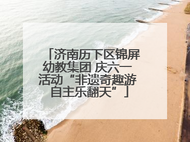 济南历下区锦屏幼教集团 庆六一活动“非遗奇趣游 自主乐翻天”