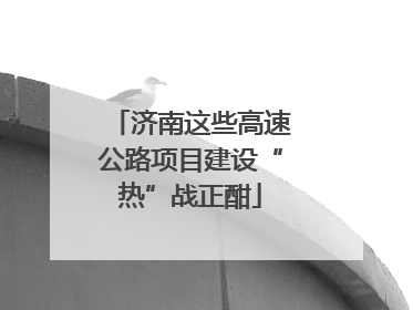 济南这些高速公路项目建设“热”战正酣