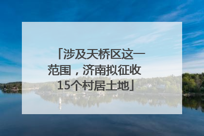 涉及天桥区这一范围，济南拟征收15个村居土地