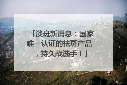淡斑新消息：国家唯一认证的祛斑产品，持久战选手！