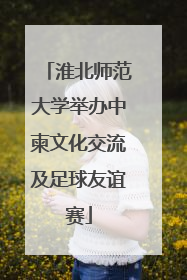 淮北师范大学举办中柬文化交流及足球友谊赛