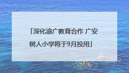 深化渝广教育合作 广安树人小学将于9月投用