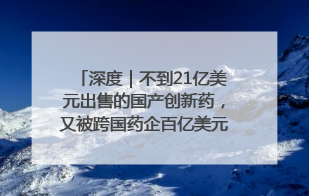 深度｜不到21亿美元出售的国产创新药，又被跨国药企百亿美元拿下，谁赚了？