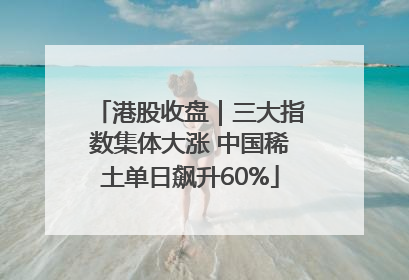 港股收盘｜三大指数集体大涨 中国稀土单日飙升60%