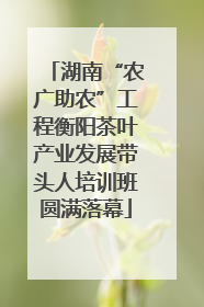 湖南“农广助农”工程衡阳茶叶产业发展带头人培训班圆满落幕