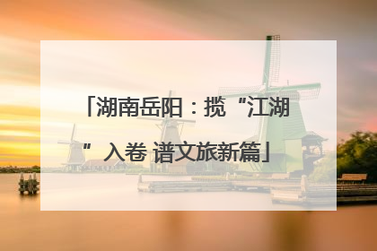 湖南岳阳：揽“江湖”入卷 谱文旅新篇