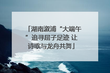 湖南溆浦“大端午”追寻屈子足迹 让诗歌与龙舟共舞