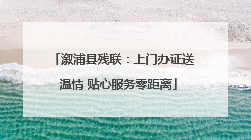 溆浦县残联：上门办证送温情 贴心服务零距离