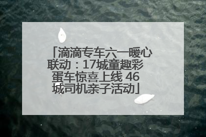 滴滴专车六一暖心联动：17城童趣彩蛋车惊喜上线 46城司机亲子活动