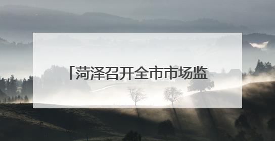 菏泽召开全市市场监管重点工作推进会议
