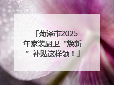 菏泽市2025年家装厨卫“焕新”补贴这样领！