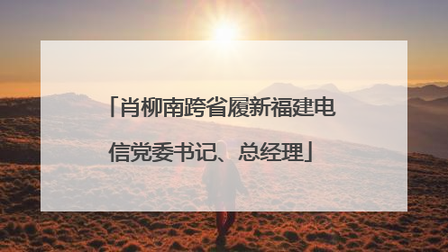 肖柳南跨省履新福建电信党委书记、总经理