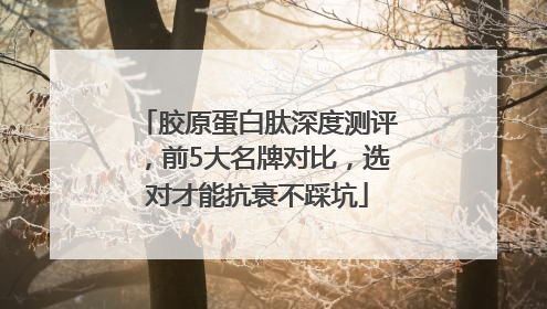 胶原蛋白肽深度测评，前5大名牌对比，选对才能抗衰不踩坑